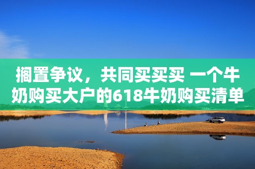 搁置争议，共同买买买 一个牛奶购买大户的618牛奶购买清单解析
