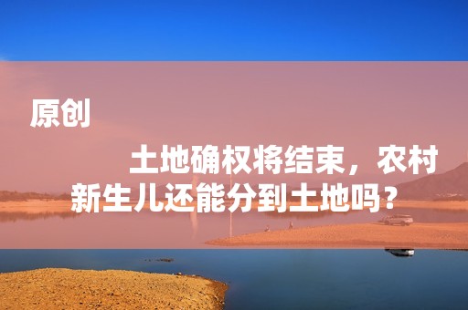原创
            土地确权将结束，农村新生儿还能分到土地吗？