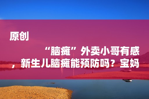 原创
            “脑瘫”外卖小哥有感，新生儿脑瘫能预防吗？宝妈们可以了解下
