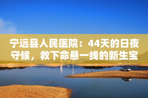 宁远县人民医院：44天的日夜守候，救下命悬一线的新生宝宝