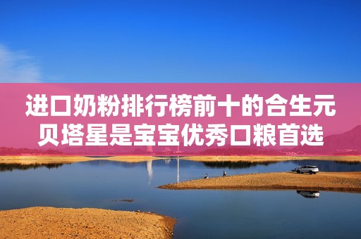 进口奶粉排行榜前十的合生元贝塔星是宝宝优秀口粮首选
