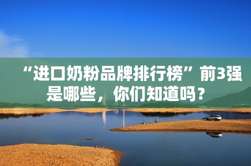 “进口奶粉品牌排行榜”前3强是哪些，你们知道吗？