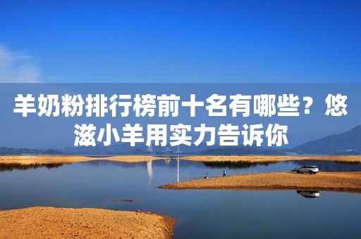 羊奶粉排行榜前十名有哪些？悠滋小羊用实力告诉你