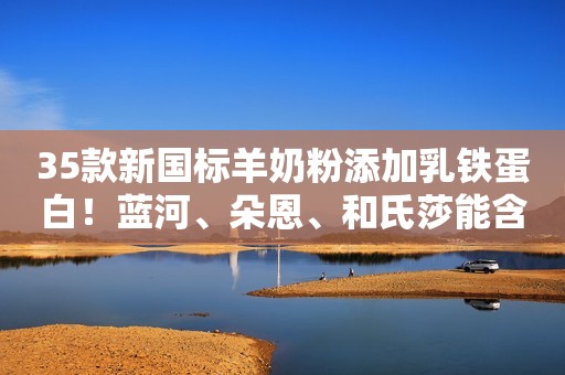 35款新国标羊奶粉添加乳铁蛋白！蓝河、朵恩、和氏莎能含量领先！
