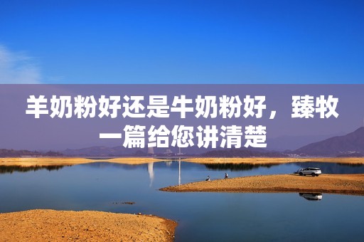 羊奶粉好还是牛奶粉好，臻牧一篇给您讲清楚