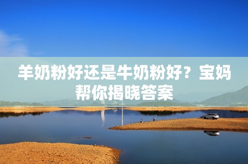 羊奶粉好还是牛奶粉好？宝妈帮你揭晓答案