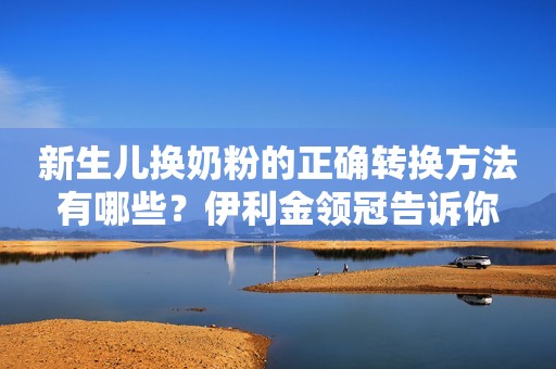 新生儿换奶粉的正确转换方法有哪些？伊利金领冠告诉你
