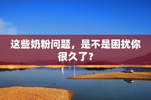 这些奶粉问题，是不是困扰你很久了？