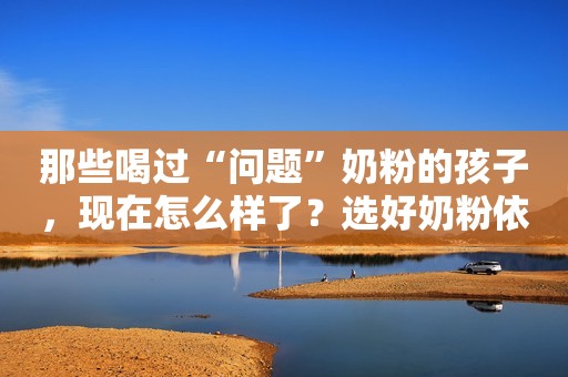 那些喝过“问题”奶粉的孩子，现在怎么样了？选好奶粉依旧很重要