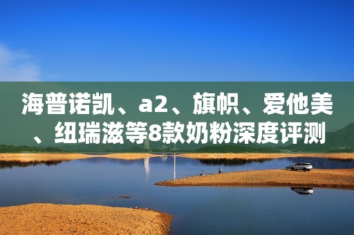 海普诺凯、a2、旗帜、爱他美、纽瑞滋等8款奶粉深度评测