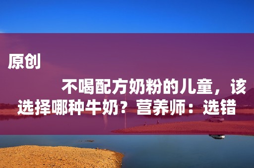 原创
            不喝配方奶粉的儿童，该选择哪种牛奶？营养师：选错等于喝白开水