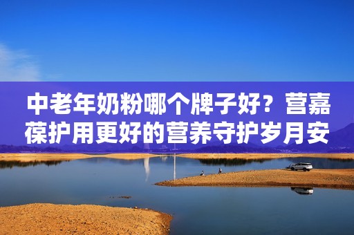 中老年奶粉哪个牌子好？营嘉葆护用更好的营养守护岁月安康