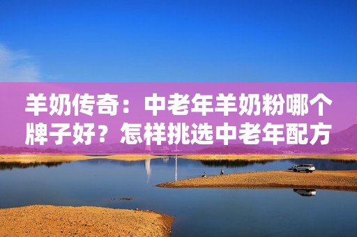 羊奶传奇：中老年羊奶粉哪个牌子好？怎样挑选中老年配方羊奶粉？
