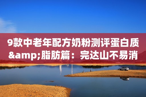 9款中老年配方奶粉测评蛋白质&脂肪篇：完达山不易消化，光明脂肪高