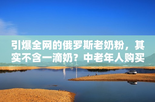 引爆全网的俄罗斯老奶粉，其实不含一滴奶？中老年人购买要注意