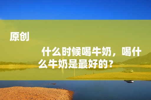原创
            什么时候喝牛奶，喝什么牛奶是最好的？
