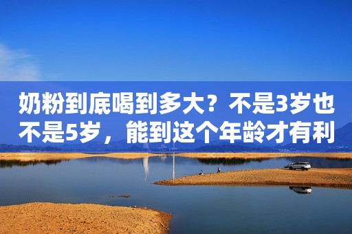 奶粉到底喝到多大？不是3岁也不是5岁，能到这个年龄才有利于发育