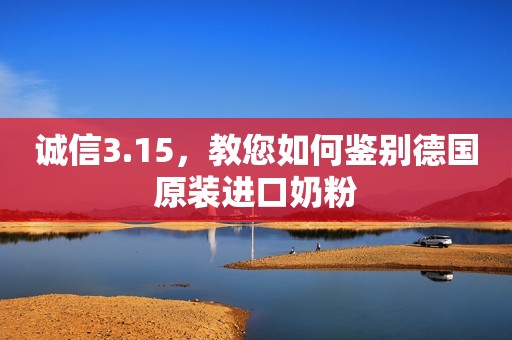 诚信3.15，教您如何鉴别德国原装进口奶粉