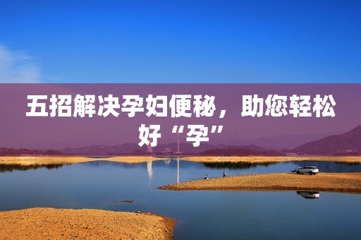 五招解决孕妇便秘，助您轻松好“孕”