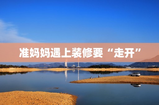 准妈妈遇上装修要“走开”