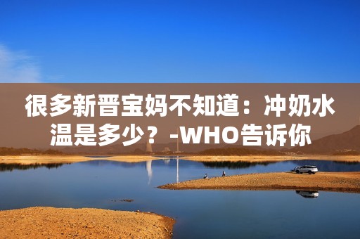 很多新晋宝妈不知道：冲奶水温是多少？-WHO告诉你