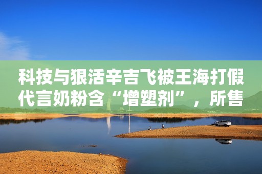 科技与狠活辛吉飞被王海打假代言奶粉含“增塑剂”，所售产品已全网下架