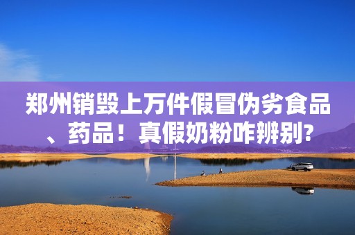 郑州销毁上万件假冒伪劣食品、药品！真假奶粉咋辨别?