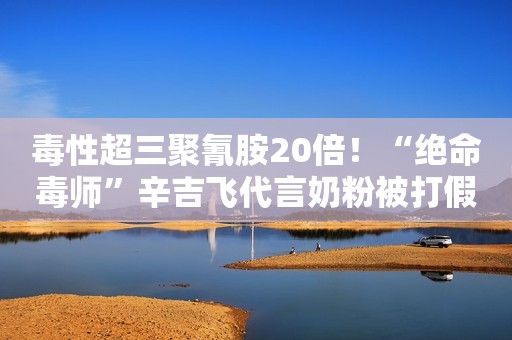 毒性超三聚氰胺20倍！“绝命毒师”辛吉飞代言奶粉被打假后下架