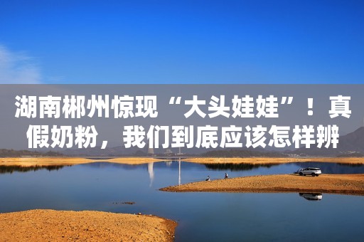 湖南郴州惊现“大头娃娃”！真假奶粉，我们到底应该怎样辨别？