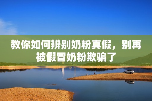 教你如何辨别奶粉真假，别再被假冒奶粉欺骗了