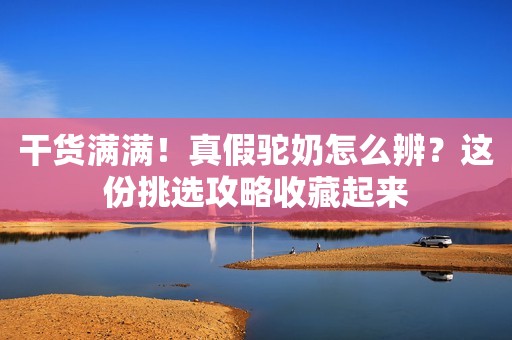 干货满满！真假驼奶怎么辨？这份挑选攻略收藏起来