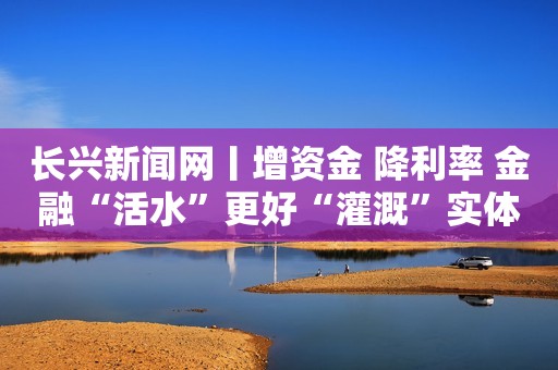 长兴新闻网丨增资金 降利率 金融“活水”更好“灌溉”实体经济
