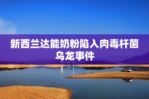 新西兰达能奶粉陷入肉毒杆菌乌龙事件