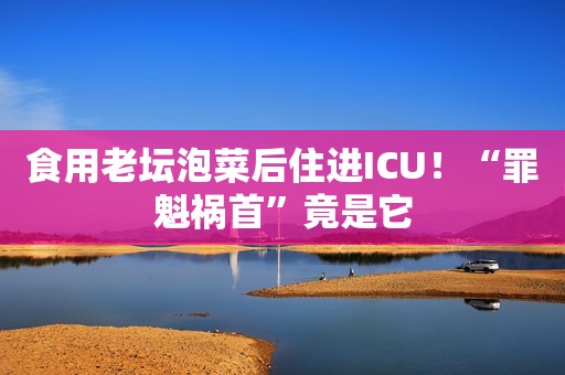 食用老坛泡菜后住进ICU！“罪魁祸首”竟是它