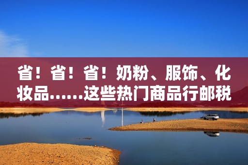 省！省！省！奶粉、服饰、化妆品……这些热门商品行邮税税率下调！