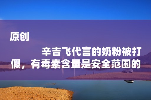 原创
            辛吉飞代言的奶粉被打假，有毒素含量是安全范围的二十倍，消费者准许获得赔偿