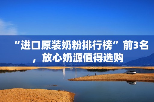 “进口原装奶粉排行榜”前3名，放心奶源值得选购
