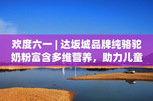 欢度六一 | 达坂城品牌纯骆驼奶粉富含多维营养，助力儿童成长