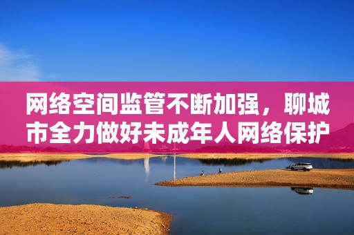 网络空间监管不断加强，聊城市全力做好未成年人网络保护工作