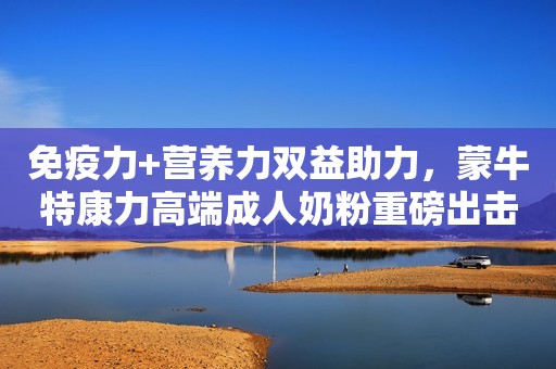 免疫力+营养力双益助力，蒙牛特康力高端成人奶粉重磅出击