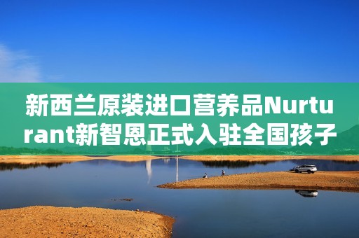 新西兰原装进口营养品Nurturant新智恩正式入驻全国孩子王