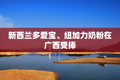 新西兰多爱宝、纽加力奶粉在广西受捧
