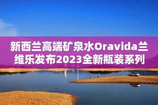 新西兰高端矿泉水Oravida兰维乐发布2023全新瓶装系列