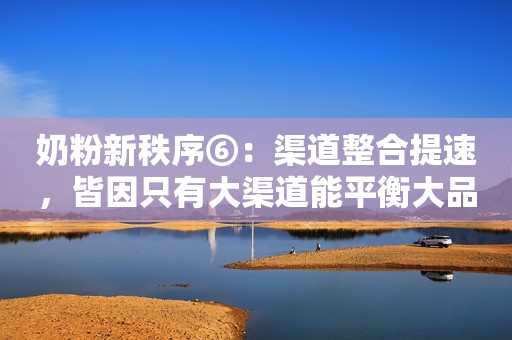 奶粉新秩序⑥：渠道整合提速，皆因只有大渠道能平衡大品牌