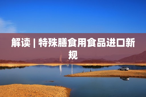 解读 | 特殊膳食用食品进口新规