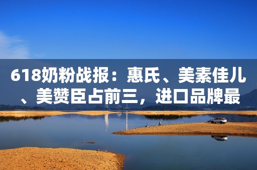 618奶粉战报：惠氏、美素佳儿、美赞臣占前三，进口品牌最受欢迎
