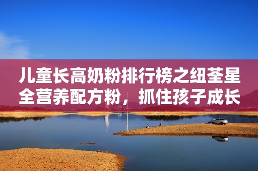 儿童长高奶粉排行榜之纽荃星全营养配方粉，抓住孩子成长黄金期
