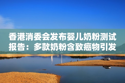 香港消委会发布婴儿奶粉测试报告：多款奶粉含致癌物引发关注 食安中心澄清称“全部符合标准”