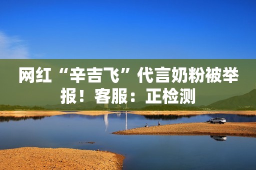 网红“辛吉飞”代言奶粉被举报！客服：正检测