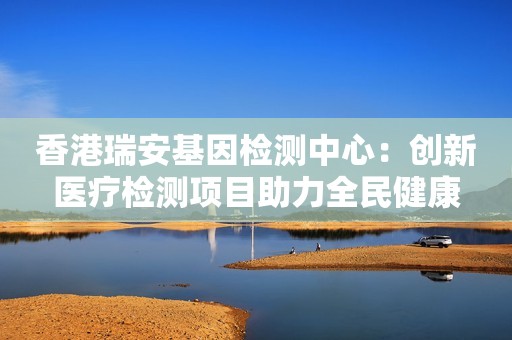 香港瑞安基因检测中心：创新医疗检测项目助力全民健康